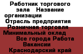 Работник торгового зала › Название организации ­ Team PRO 24 › Отрасль предприятия ­ Розничная торговля › Минимальный оклад ­ 25 000 - Все города Работа » Вакансии   . Краснодарский край,Кропоткин г.